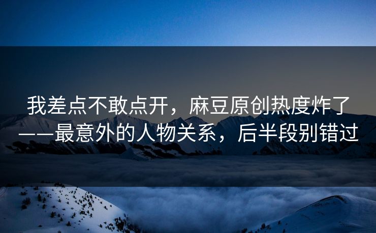 我差点不敢点开，麻豆原创热度炸了——最意外的人物关系，后半段别错过