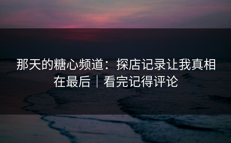 那天的糖心频道:探店记录让我真相在最后|看完记得评论 那天的糖心频道:探店记录让我真相在最后|看完记得评论