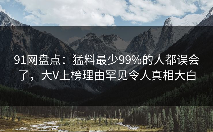 91网盘点:猛料最少99%的人都误会了,大V上榜理由罕见令人真相大白 91网盘点:猛料最少99%的人都误会了,大V上榜理由罕见令人真相大白