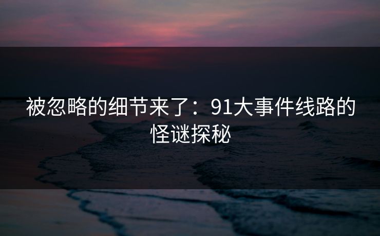 被忽略的细节来了:91大事件线路的怪谜探秘 被忽略的细节来了:91大事件线路的怪谜探秘