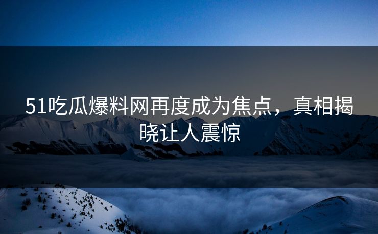 51吃瓜爆料网再度成为焦点，真相揭晓让人震惊