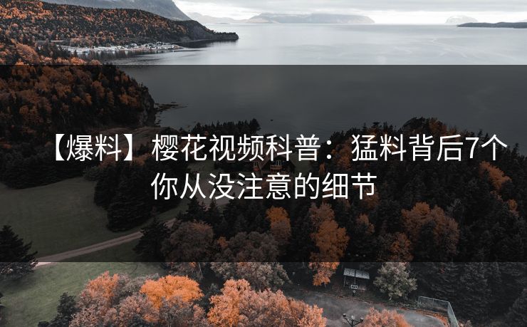 【爆料】樱花视频科普:猛料背后7个你从没注意的细节 【爆料】樱花视频科普:猛料背后7个你从没注意的细节