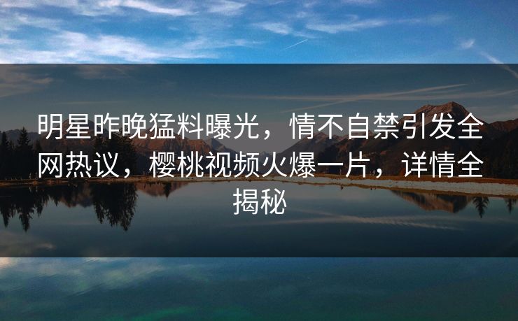 明星昨晚猛料曝光,情不自禁引发全网热议,樱桃视频火爆一片,详情全揭秘 明星昨晚猛料曝光,情不自禁引发全网热议,樱桃视频火爆一片,详情全揭秘