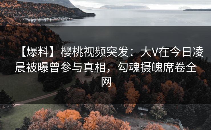 【爆料】樱桃视频突发：大V在今日凌晨被曝曾参与真相，勾魂摄魄席卷全网