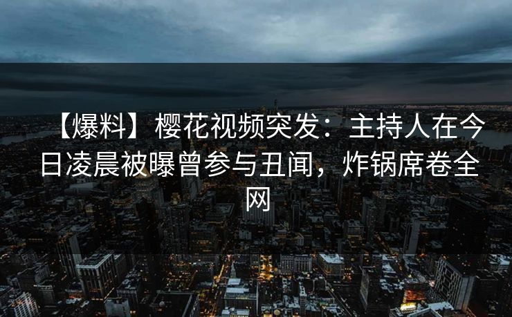 【爆料】樱花视频突发:主持人在今日凌晨被曝曾参与丑闻,炸锅席卷全网 【爆料】樱花视频突发:主持人在今日凌晨被曝曾参与丑闻,炸锅席卷全网