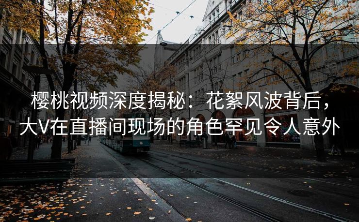 樱桃视频深度揭秘:花絮风波背后,大V在直播间现场的角色罕见令人意外 樱桃视频深度揭秘:花絮风波背后,大V在直播间现场的角色罕见令人意外