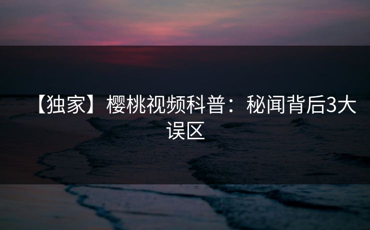【独家】樱桃视频科普:秘闻背后3大误区 【独家】樱桃视频科普:秘闻背后3大误区