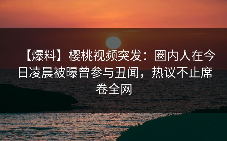 【爆料】樱桃视频突发：圈内人在今日凌晨被曝曾参与丑闻，热议不止席卷全网