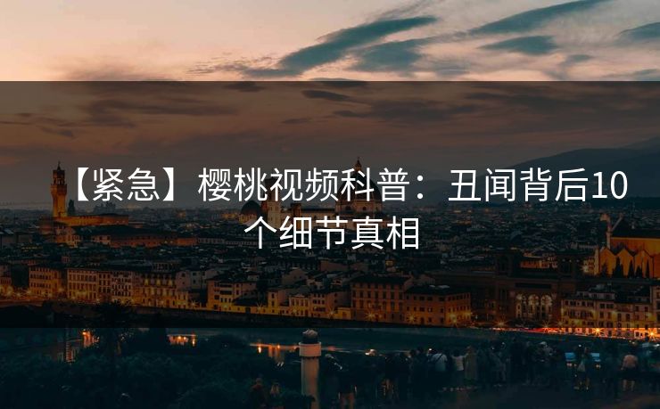 【紧急】樱桃视频科普:丑闻背后10个细节真相 【紧急】樱桃视频科普:丑闻背后10个细节真相