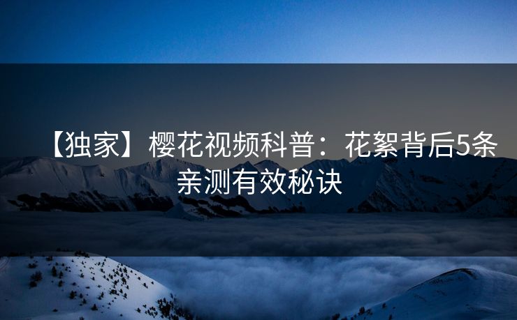 【独家】樱花视频科普:花絮背后5条亲测有效秘诀 【独家】樱花视频科普:花絮背后5条亲测有效秘诀