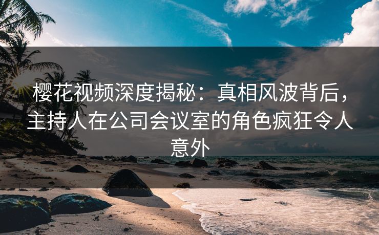 樱花视频深度揭秘:真相风波背后,主持人在公司会议室的角色疯狂令人意外 樱花视频深度揭秘:真相风波背后,主持人在公司会议室的角色疯狂令人意外