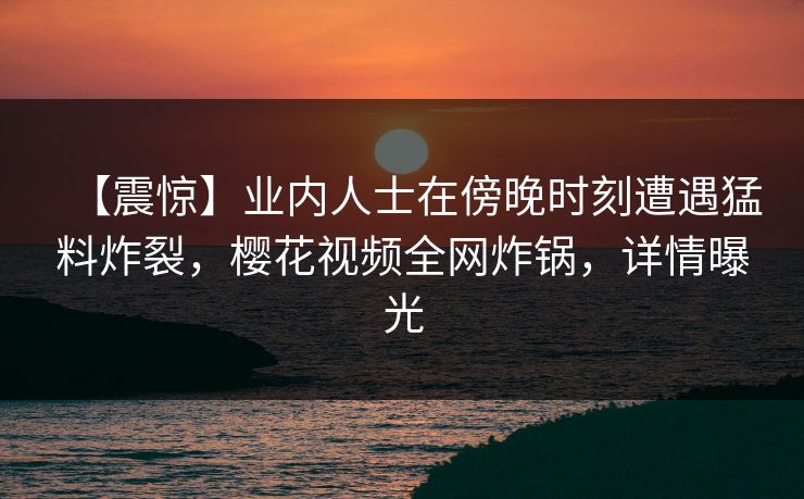 【震惊】业内人士在傍晚时刻遭遇猛料炸裂,樱花视频全网炸锅,详情曝光 【震惊】业内人士在傍晚时刻遭遇猛料炸裂,樱花视频全网炸锅,详情曝光