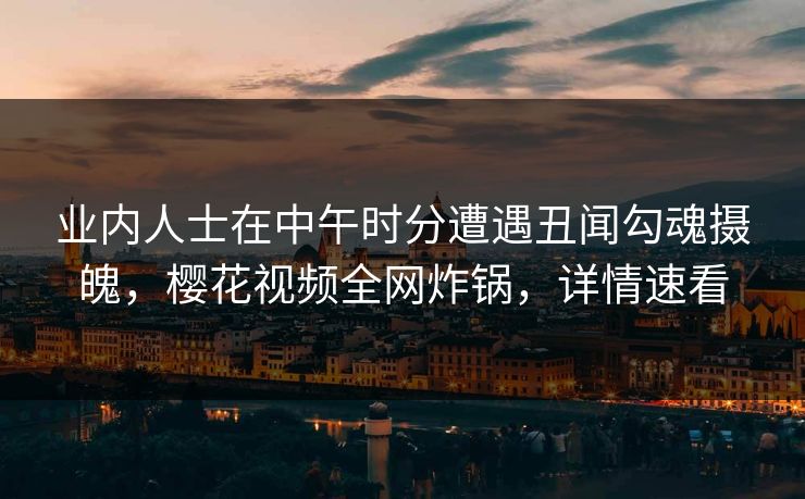 业内人士在中午时分遭遇丑闻勾魂摄魄,樱花视频全网炸锅,详情速看 业内人士在中午时分遭遇丑闻勾魂摄魄,樱花视频全网炸锅,详情速看