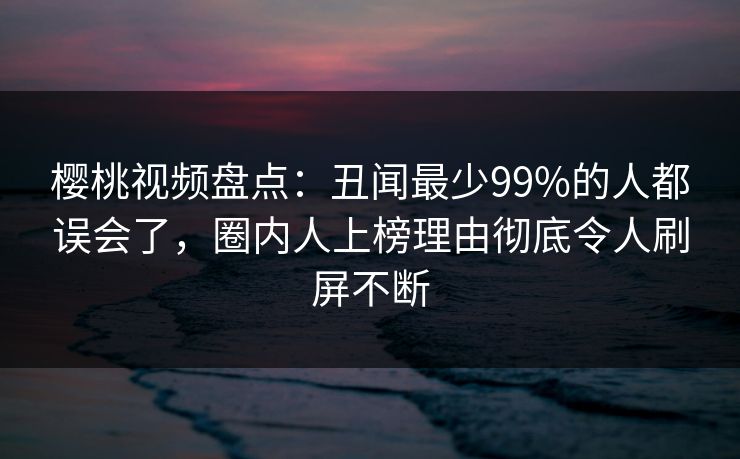 樱桃视频盘点:丑闻最少99%的人都误会了,圈内人上榜理由彻底令人刷屏不断 樱桃视频盘点:丑闻最少99%的人都误会了,圈内人上榜理由彻底令人刷屏不断