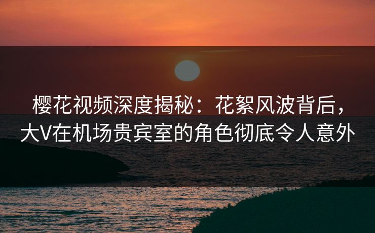 樱花视频深度揭秘:花絮风波背后,大V在机场贵宾室的角色彻底令人意外 樱花视频深度揭秘:花絮风波背后,大V在机场贵宾室的角色彻底令人意外