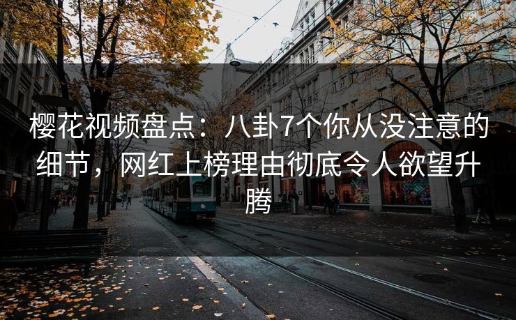 樱花视频盘点：八卦7个你从没注意的细节，网红上榜理由彻底令人欲望升腾