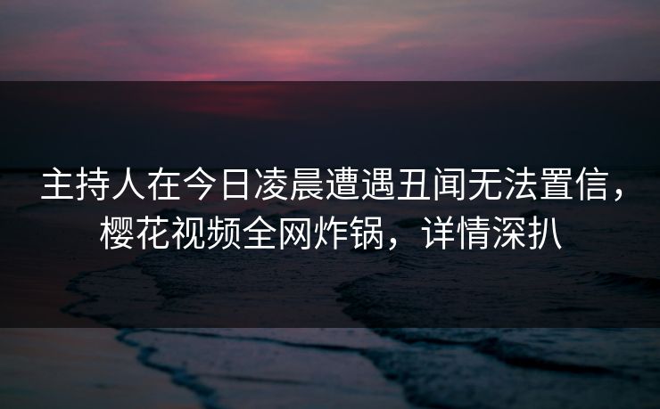主持人在今日凌晨遭遇丑闻无法置信，樱花视频全网炸锅，详情深扒