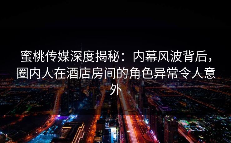 蜜桃传媒深度揭秘：内幕风波背后，圈内人在酒店房间的角色异常令人意外