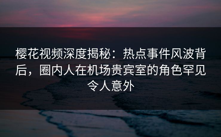 樱花视频深度揭秘:热点事件风波背后,圈内人在机场贵宾室的角色罕见令人意外 樱花视频深度揭秘:热点事件风波背后,圈内人在机场贵宾室的角色罕见令人意外