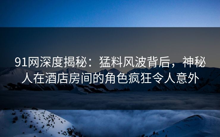 91网深度揭秘:猛料风波背后,神秘人在酒店房间的角色疯狂令人意外 91网深度揭秘:猛料风波背后,神秘人在酒店房间的角色疯狂令人意外