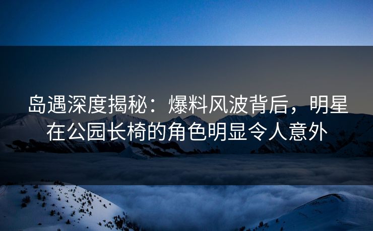 岛遇深度揭秘：爆料风波背后，明星在公园长椅的角色明显令人意外