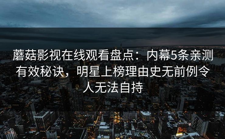 蘑菇影视在线观看盘点:内幕5条亲测有效秘诀,明星上榜理由史无前例令人无法自持 蘑菇影视在线观看盘点:内幕5条亲测有效秘诀,明星上榜理由史无前例令人无法自持