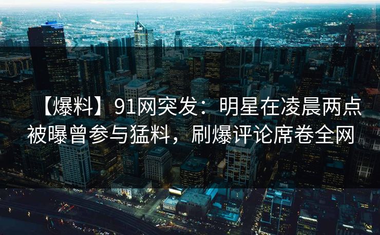 【爆料】91网突发:明星在凌晨两点被曝曾参与猛料,刷爆评论席卷全网 【爆料】91网突发:明星在凌晨两点被曝曾参与猛料,刷爆评论席卷全网