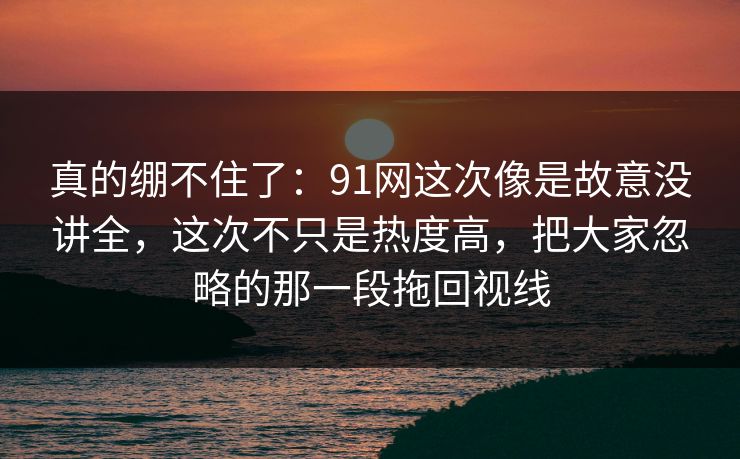 真的绷不住了:91网这次像是故意没讲全,这次不只是热度高,把大家忽略的那一段拖回视线 真的绷不住了:91网这次像是故意没讲全,这次不只是热度高,把大家忽略的那一段拖回视线